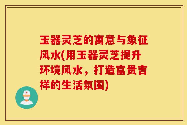 玉器灵芝的寓意与象征风水(用玉器灵芝提升环境风水,打造富贵吉祥的生活氛围)-第1张图片-灵芝之家 玉器灵芝的寓意与象征风水(用玉器灵芝提升环境风水,打造富贵吉祥的生活氛围)-第1张图片-灵芝之家