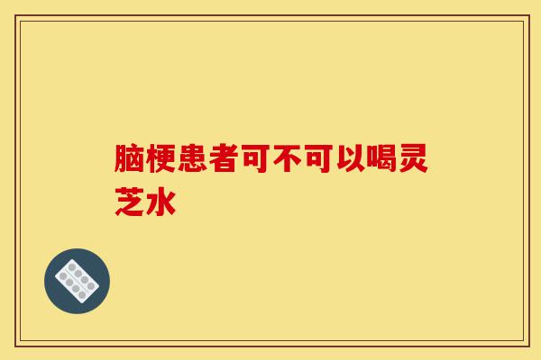 脑梗患者可不可以喝灵芝水-第1张图片-灵芝之家