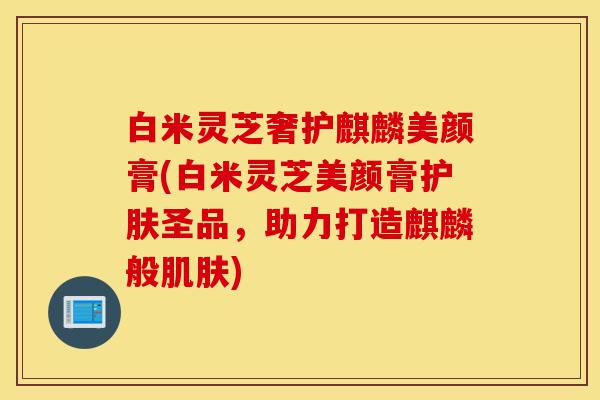 白米灵芝奢护麒麟美颜膏(白米灵芝美颜膏护肤圣品,助力打造麒麟般肌肤)-第1张图片-灵芝之家 白米灵芝奢护麒麟美颜膏(白米灵芝美颜膏护肤圣品,助力打造麒麟般肌肤)-第1张图片-灵芝之家