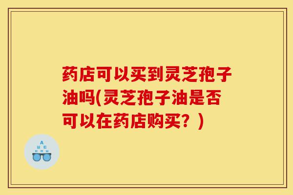 药店可以买到灵芝孢子油吗(灵芝孢子油是否可以在药店购买?)-第1张图片-灵芝之家 药店可以买到灵芝孢子油吗(灵芝孢子油是否可以在药店购买?)-第1张图片-灵芝之家