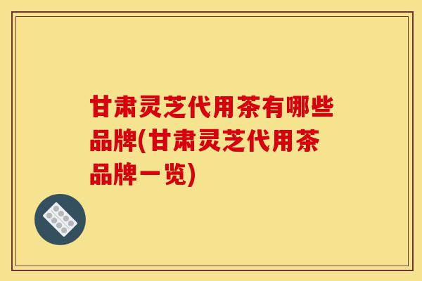 甘肃灵芝代用茶有哪些品牌(甘肃灵芝代用茶品牌一览)-第1张图片-灵芝之家