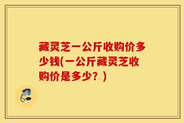 藏灵芝一公斤收购价多少钱(一公斤藏灵芝收购价是多少？)-第1张图片-灵芝之家