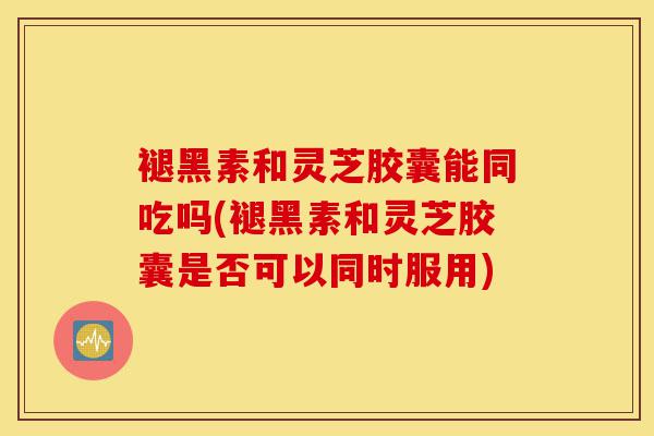 褪黑素和灵芝胶囊能同吃吗(褪黑素和灵芝胶囊是否可以同时服用)-第1张图片-灵芝之家 褪黑素和灵芝胶囊能同吃吗(褪黑素和灵芝胶囊是否可以同时服用)-第1张图片-灵芝之家