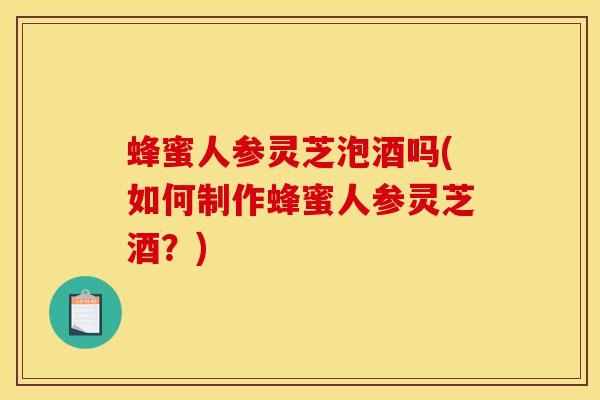 蜂蜜人参灵芝泡酒吗(如何制作蜂蜜人参灵芝酒？)-第1张图片-灵芝之家