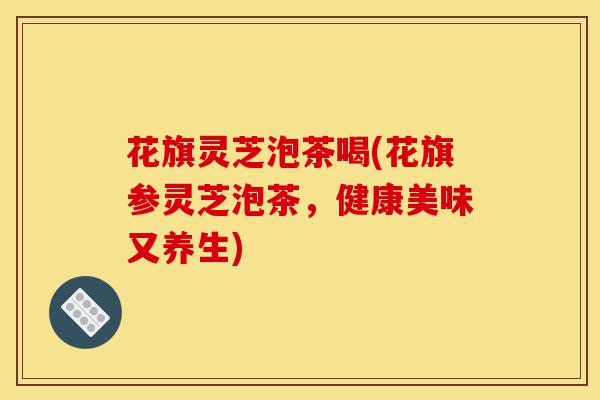 花旗灵芝泡茶喝(花旗参灵芝泡茶，健康美味又养生)-第1张图片-灵芝之家