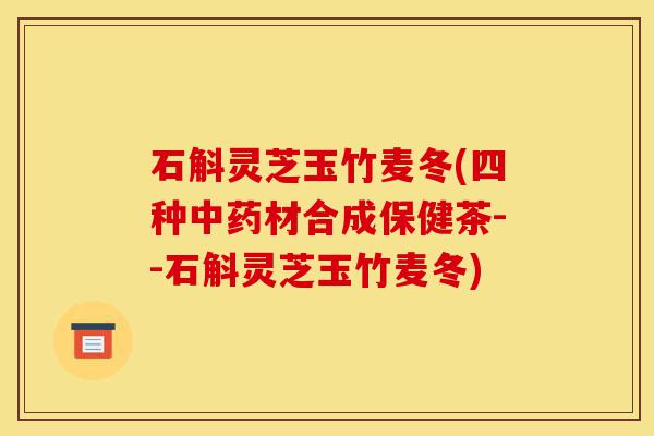 石斛灵芝玉竹麦冬(四种中药材合成保健茶--石斛灵芝玉竹麦冬)-第1张图片-灵芝之家