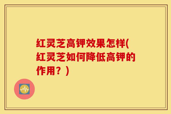 红灵芝高钾效果怎样(红灵芝如何降低高钾的作用?)-第1张图片-灵芝之家 红灵芝高钾效果怎样(红灵芝如何降低高钾的作用?)-第1张图片-灵芝之家