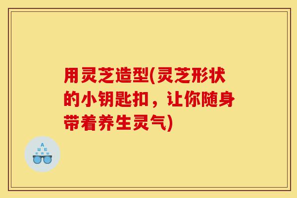 用灵芝造型(灵芝形状的小钥匙扣,让你随身带着养生灵气)-第1张图片-灵芝之家 用灵芝造型(灵芝形状的小钥匙扣,让你随身带着养生灵气)-第1张图片-灵芝之家