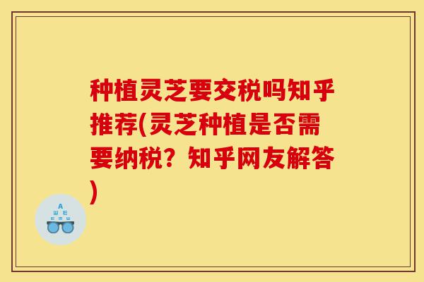 种植灵芝要交税吗知乎推荐(灵芝种植是否需要纳税?知乎网友解答)-第1张图片-灵芝之家 种植灵芝要交税吗知乎推荐(灵芝种植是否需要纳税?知乎网友解答)-第1张图片-灵芝之家