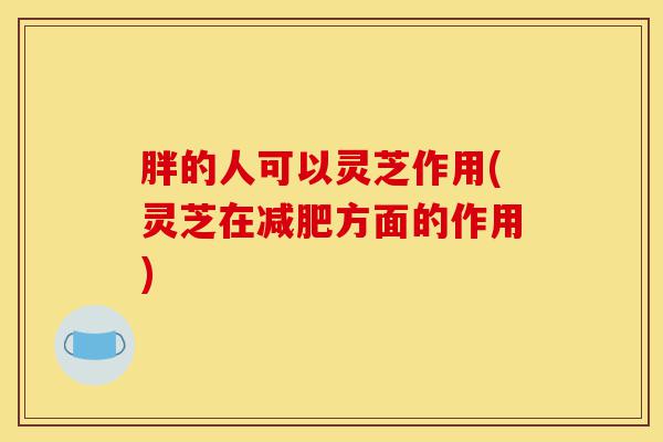 胖的人可以灵芝作用(灵芝在减肥方面的作用)-第1张图片-灵芝之家 胖的人可以灵芝作用(灵芝在减肥方面的作用)-第1张图片-灵芝之家