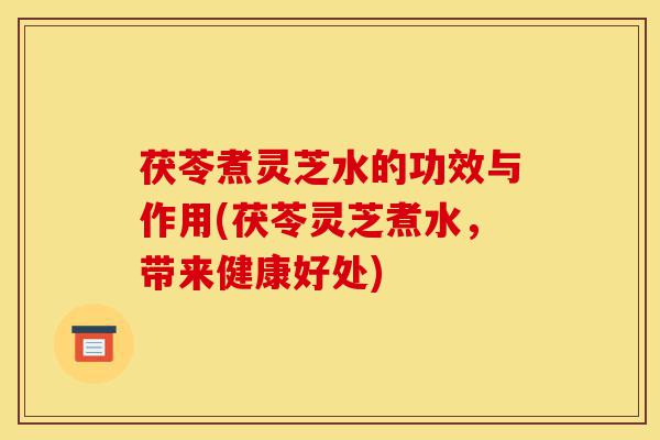茯苓煮灵芝水的功效与作用(茯苓灵芝煮水,带来健康好处)-第1张图片-灵芝之家 茯苓煮灵芝水的功效与作用(茯苓灵芝煮水,带来健康好处)-第1张图片-灵芝之家