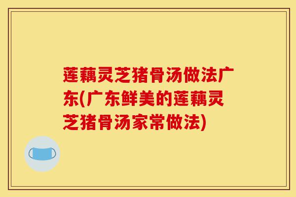 莲藕灵芝猪骨汤做法广东(广东鲜美的莲藕灵芝猪骨汤家常做法)-第1张图片-灵芝之家 莲藕灵芝猪骨汤做法广东(广东鲜美的莲藕灵芝猪骨汤家常做法)-第1张图片-灵芝之家