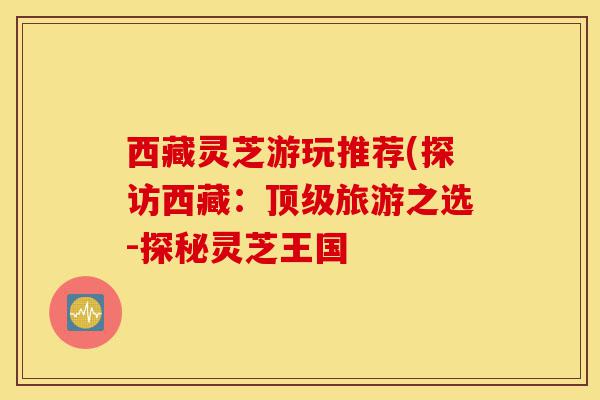 西藏灵芝游玩推荐(探访西藏:顶级旅游之选-探秘灵芝王国-第1张图片-灵芝之家 西藏灵芝游玩推荐(探访西藏:顶级旅游之选-探秘灵芝王国-第1张图片-灵芝之家