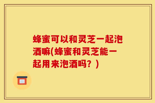 蜂蜜可以和灵芝一起泡酒嘛(蜂蜜和灵芝能一起用来泡酒吗?)-第1张图片-灵芝之家 蜂蜜可以和灵芝一起泡酒嘛(蜂蜜和灵芝能一起用来泡酒吗?)-第1张图片-灵芝之家