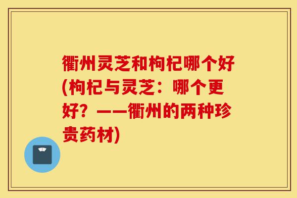 衢州灵芝和枸杞哪个好(枸杞与灵芝：哪个更好？——衢州的两种珍贵药材)-第1张图片-灵芝之家