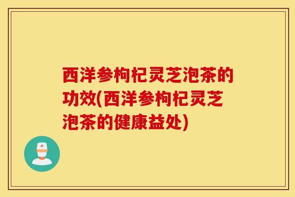 西洋参枸杞灵芝泡茶的功效(西洋参枸杞灵芝泡茶的健康益处)-第1张图片-灵芝之家 西洋参枸杞灵芝泡茶的功效(西洋参枸杞灵芝泡茶的健康益处)-第1张图片-灵芝之家