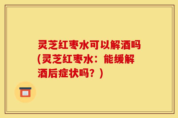 灵芝红枣水可以解酒吗(灵芝红枣水:能缓解酒后症状吗?)-第1张图片-灵芝之家 灵芝红枣水可以解酒吗(灵芝红枣水:能缓解酒后症状吗?)-第1张图片-灵芝之家