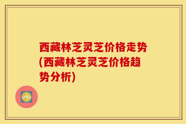 西藏林芝灵芝价格走势(西藏林芝灵芝价格趋势分析)-第1张图片-灵芝之家 西藏林芝灵芝价格走势(西藏林芝灵芝价格趋势分析)-第1张图片-灵芝之家