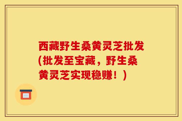 西藏野生桑黄灵芝批发(批发至宝藏,野生桑黄灵芝实现稳赚!)-第1张图片-灵芝之家 西藏野生桑黄灵芝批发(批发至宝藏,野生桑黄灵芝实现稳赚!)-第1张图片-灵芝之家