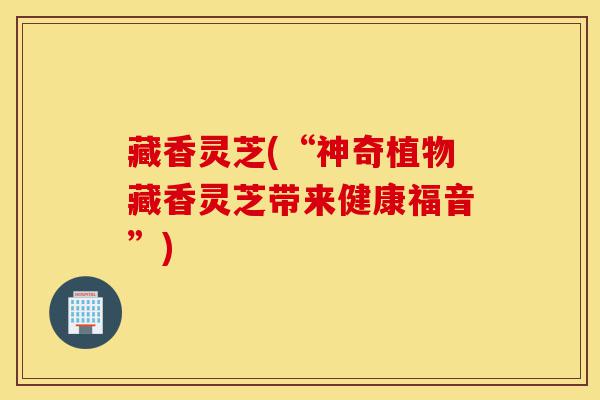 藏香灵芝(“神奇植物藏香灵芝带来健康福音”)-第1张图片-灵芝之家