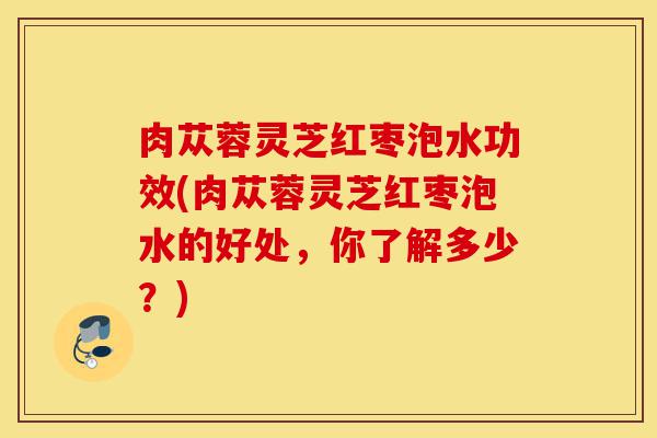 肉苁蓉灵芝红枣泡水功效(肉苁蓉灵芝红枣泡水的好处,你了解多少?)-第1张图片-灵芝之家 肉苁蓉灵芝红枣泡水功效(肉苁蓉灵芝红枣泡水的好处,你了解多少?)-第1张图片-灵芝之家