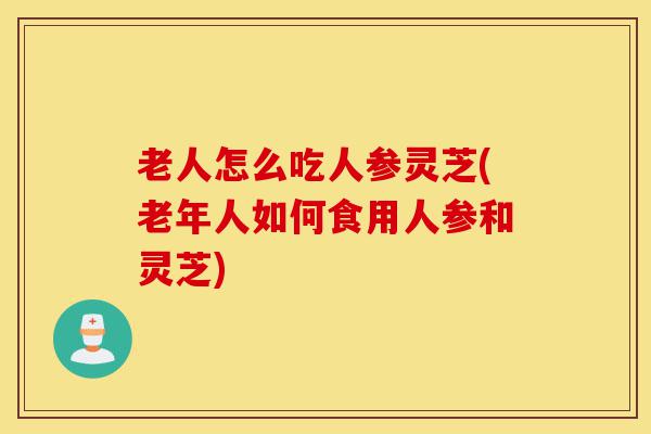 老人怎么吃人参灵芝(老年人如何食用人参和灵芝)-第1张图片-灵芝之家 老人怎么吃人参灵芝(老年人如何食用人参和灵芝)-第1张图片-灵芝之家