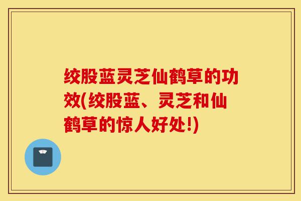 绞股蓝灵芝仙鹤草的功效(绞股蓝、灵芝和仙鹤草的惊人好处!)-第1张图片-灵芝之家