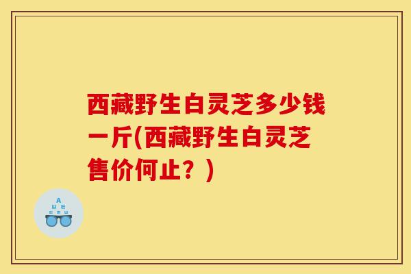 西藏野生白灵芝多少钱一斤(西藏野生白灵芝售价何止?)-第1张图片-灵芝之家 西藏野生白灵芝多少钱一斤(西藏野生白灵芝售价何止?)-第1张图片-灵芝之家