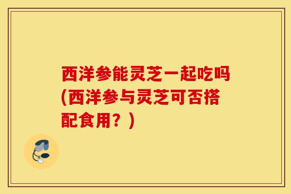 西洋参能灵芝一起吃吗(西洋参与灵芝可否搭配食用?)-第1张图片-灵芝之家 西洋参能灵芝一起吃吗(西洋参与灵芝可否搭配食用?)-第1张图片-灵芝之家