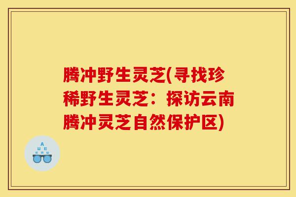 腾冲野生灵芝(寻找珍稀野生灵芝:探访云南腾冲灵芝自然保护区)-第1张图片-灵芝之家 腾冲野生灵芝(寻找珍稀野生灵芝:探访云南腾冲灵芝自然保护区)-第1张图片-灵芝之家