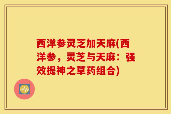 西洋参灵芝加天麻(西洋参，灵芝与天麻：强效提神之草药组合)-第1张图片-灵芝之家