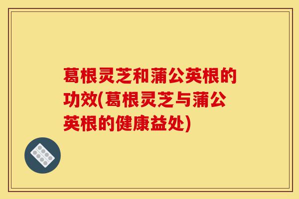 葛根灵芝和蒲公英根的功效(葛根灵芝与蒲公英根的健康益处)-第1张图片-灵芝之家 葛根灵芝和蒲公英根的功效(葛根灵芝与蒲公英根的健康益处)-第1张图片-灵芝之家