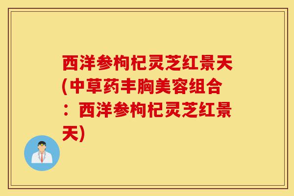 西洋参枸杞灵芝红景天(中草药丰胸美容组合：西洋参枸杞灵芝红景天)-第1张图片-灵芝之家