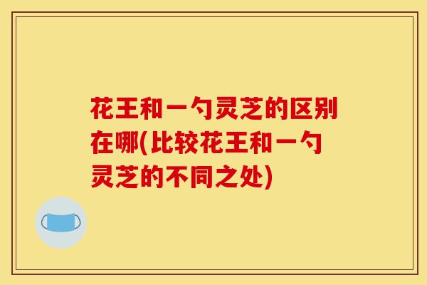 花王和一勺灵芝的区别在哪(比较花王和一勺灵芝的不同之处)-第1张图片-灵芝之家 花王和一勺灵芝的区别在哪(比较花王和一勺灵芝的不同之处)-第1张图片-灵芝之家