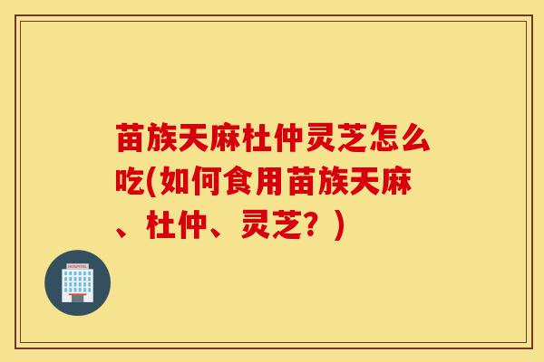 苗族天麻杜仲灵芝怎么吃(如何食用苗族天麻、杜仲、灵芝？)-第1张图片-灵芝之家
