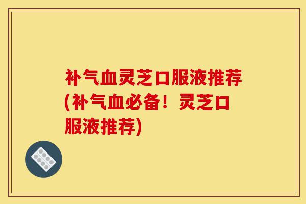 补气血灵芝口服液推荐(补气血必备!灵芝口服液推荐)-第1张图片-灵芝之家 补气血灵芝口服液推荐(补气血必备!灵芝口服液推荐)-第1张图片-灵芝之家
