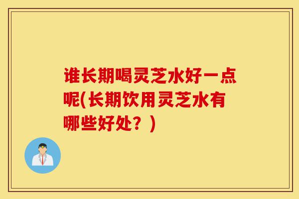 谁长期喝灵芝水好一点呢(长期饮用灵芝水有哪些好处?)-第1张图片-灵芝之家 谁长期喝灵芝水好一点呢(长期饮用灵芝水有哪些好处?)-第1张图片-灵芝之家
