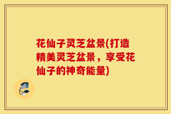 花仙子灵芝盆景(打造精美灵芝盆景,享受花仙子的神奇能量)-第1张图片-灵芝之家 花仙子灵芝盆景(打造精美灵芝盆景,享受花仙子的神奇能量)-第1张图片-灵芝之家