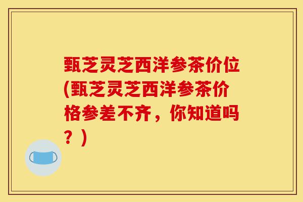 甄芝灵芝西洋参茶价位(甄芝灵芝西洋参茶价格参差不齐,你知道吗?)-第1张图片-灵芝之家 甄芝灵芝西洋参茶价位(甄芝灵芝西洋参茶价格参差不齐,你知道吗?)-第1张图片-灵芝之家
