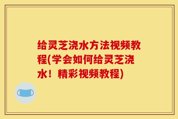 给灵芝浇水方法视频教程(学会如何给灵芝浇水!精彩视频教程)-第1张图片-灵芝之家 给灵芝浇水方法视频教程(学会如何给灵芝浇水!精彩视频教程)-第1张图片-灵芝之家