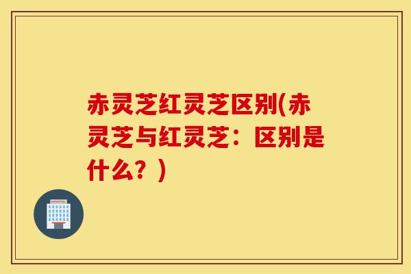 赤灵芝红灵芝区别(赤灵芝与红灵芝:区别是什么?)-第1张图片-灵芝之家 赤灵芝红灵芝区别(赤灵芝与红灵芝:区别是什么?)-第1张图片-灵芝之家
