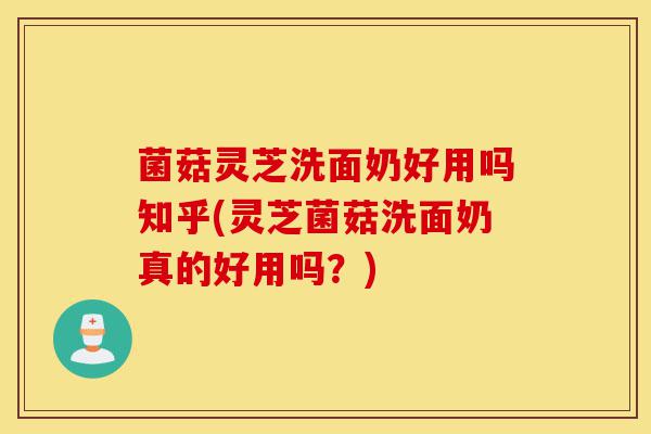 菌菇灵芝洗面奶好用吗知乎(灵芝菌菇洗面奶真的好用吗?)-第1张图片-灵芝之家 菌菇灵芝洗面奶好用吗知乎(灵芝菌菇洗面奶真的好用吗?)-第1张图片-灵芝之家
