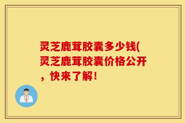 灵芝鹿茸胶囊多少钱(灵芝鹿茸胶囊价格公开，快来了解！-第1张图片-灵芝之家