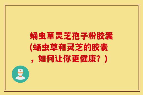 蛹虫草灵芝孢子粉胶囊(蛹虫草和灵芝的胶囊,如何让你更健康?)-第1张图片-灵芝之家 蛹虫草灵芝孢子粉胶囊(蛹虫草和灵芝的胶囊,如何让你更健康?)-第1张图片-灵芝之家