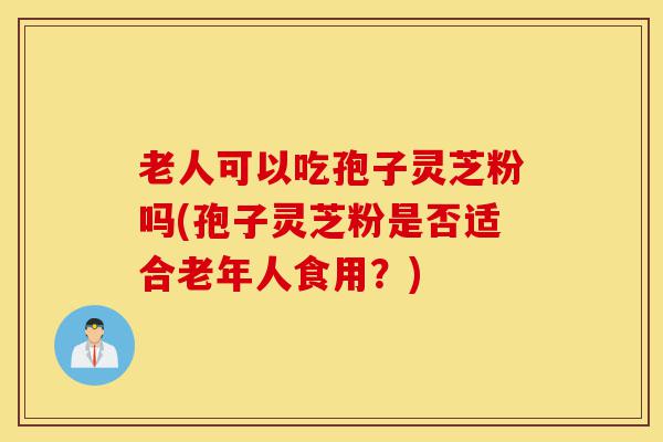 老人可以吃孢子灵芝粉吗(孢子灵芝粉是否适合老年人食用?)-第1张图片-灵芝之家 老人可以吃孢子灵芝粉吗(孢子灵芝粉是否适合老年人食用?)-第1张图片-灵芝之家