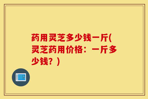 药用灵芝多少钱一斤(灵芝药用价格:一斤多少钱?)-第1张图片-灵芝之家 药用灵芝多少钱一斤(灵芝药用价格:一斤多少钱?)-第1张图片-灵芝之家