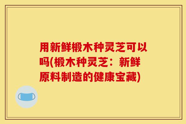 用新鲜椴木种灵芝可以吗(椴木种灵芝:新鲜原料制造的健康宝藏)-第1张图片-灵芝之家 用新鲜椴木种灵芝可以吗(椴木种灵芝:新鲜原料制造的健康宝藏)-第1张图片-灵芝之家