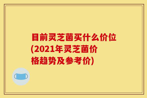 目前灵芝菌买什么价位(2021年灵芝菌价格趋势及参考价)-第1张图片-灵芝之家