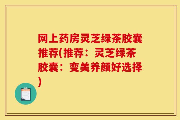 网上药房灵芝绿茶胶囊推荐(推荐:灵芝绿茶胶囊:变美养颜好选择)-第1张图片-灵芝之家 网上药房灵芝绿茶胶囊推荐(推荐:灵芝绿茶胶囊:变美养颜好选择)-第1张图片-灵芝之家