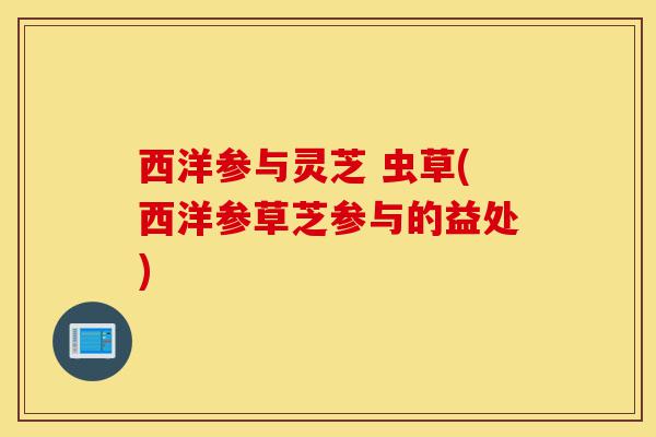 西洋参与灵芝 虫草(西洋参草芝参与的益处)-第1张图片-灵芝之家 西洋参与灵芝 虫草(西洋参草芝参与的益处)-第1张图片-灵芝之家